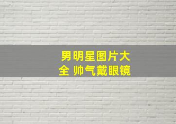 男明星图片大全 帅气戴眼镜